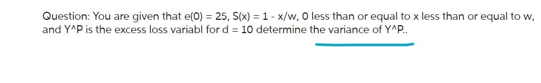 Question: You are given that e(0) = 25, S(x) = 1 - x/w, O less than or equal to x less than or equal to w,
and Y^P is the excess loss variabl for d = 10 determine the variance of Y^P..
