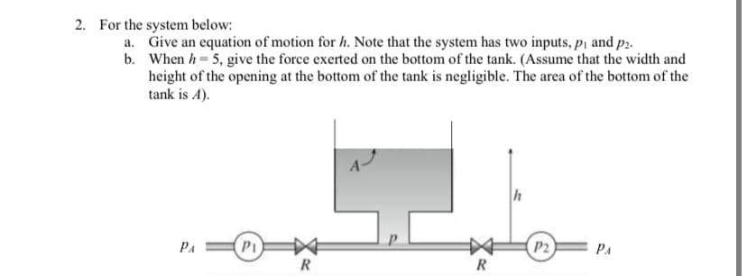 2. For the system below:
a. Give an equation of motion for h. Note that the system has two inputs, p1 and p2.
b. When h= 5, give the force exerted on the bottom of the tank. (Assume that the width and
height of the opening at the bottom of the tank is negligible. The area of the bottom of the
tank is A).
h
PA
PI
P2
PA
R
