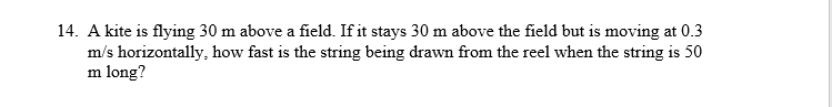 14. A kite is flying 30 m above a field. If it stays 30 m above the field but is moving at 0.3
m/s horizontally, how fast is the string being drawn from the reel when the string is 50
m long?