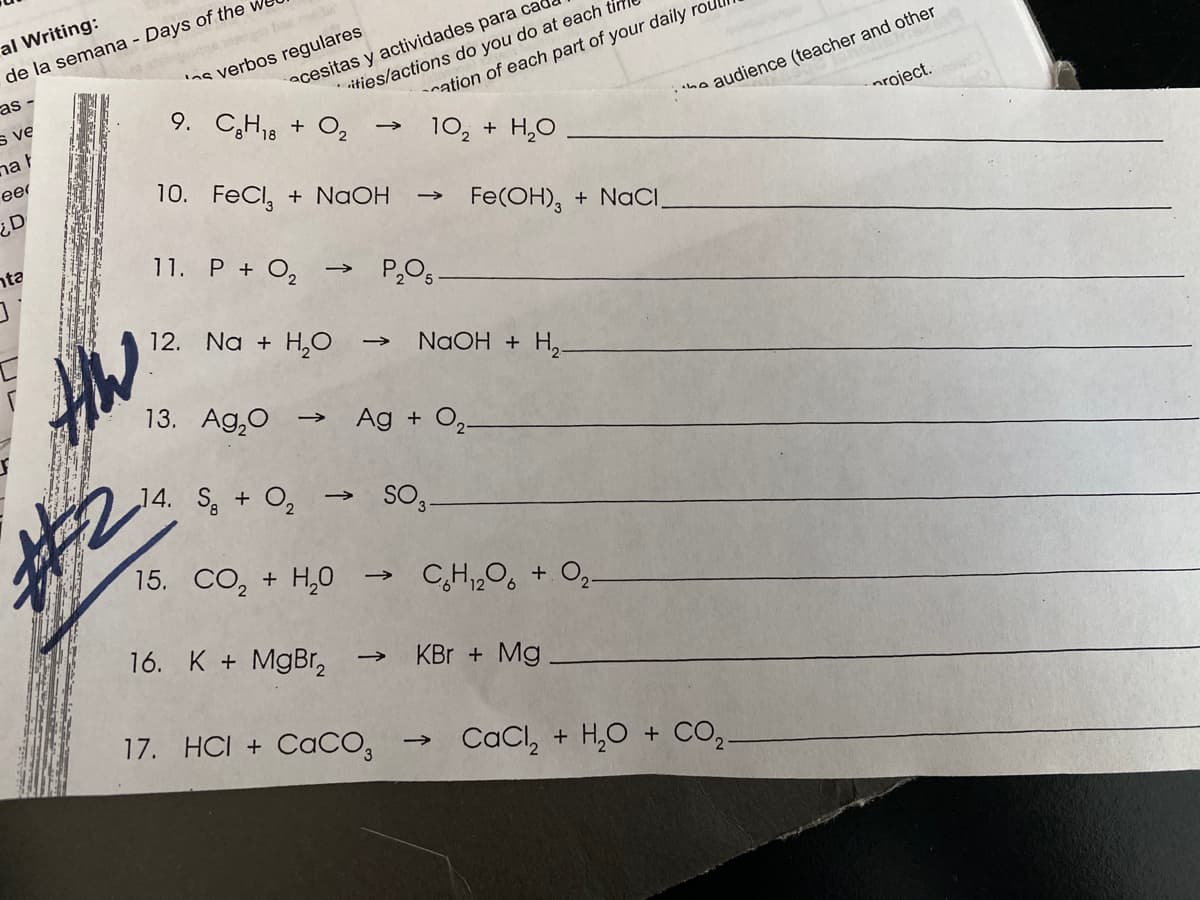 al Writing:
de la semana - Days of the we
verbos regulares
as -
acesitas y actividades para ca
audience (teacher and other
nroject.
ities/actions do you do at each tír
s ve
9. C,H18 + O2
nation of each part of your daily rou
nah
eer
10, + H,O
10. FeCl, + NaOH
¿D
Fe(OH), + NACI,
nta
11. P + O,
12. Na + H,0
NaOH + H,-
13. Ag,0
Ag + O2-
14. S + O2
SO3.
15. CO, + H,0
CH,O, + O,
>
16. K + MgBr,
KBr + Mg
17. HCI + CACO,
CaCl, + H,O + CO,
>
