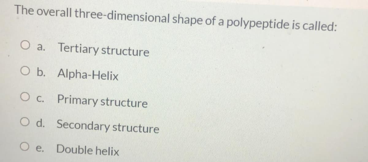 The overall three-dimensional shape of a polypeptide is called:
O a. Tertiary structure
O b. Alpha-Helix
O c. Primary structure
O d. Secondary structure
O e. Double helix
