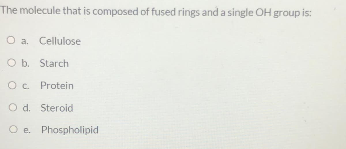 The molecule that is composed of fused rings and a single OH group is:
O a. Cellulose
O b. Starch
Protein
O d. Steroid
O e. Phospholipid
