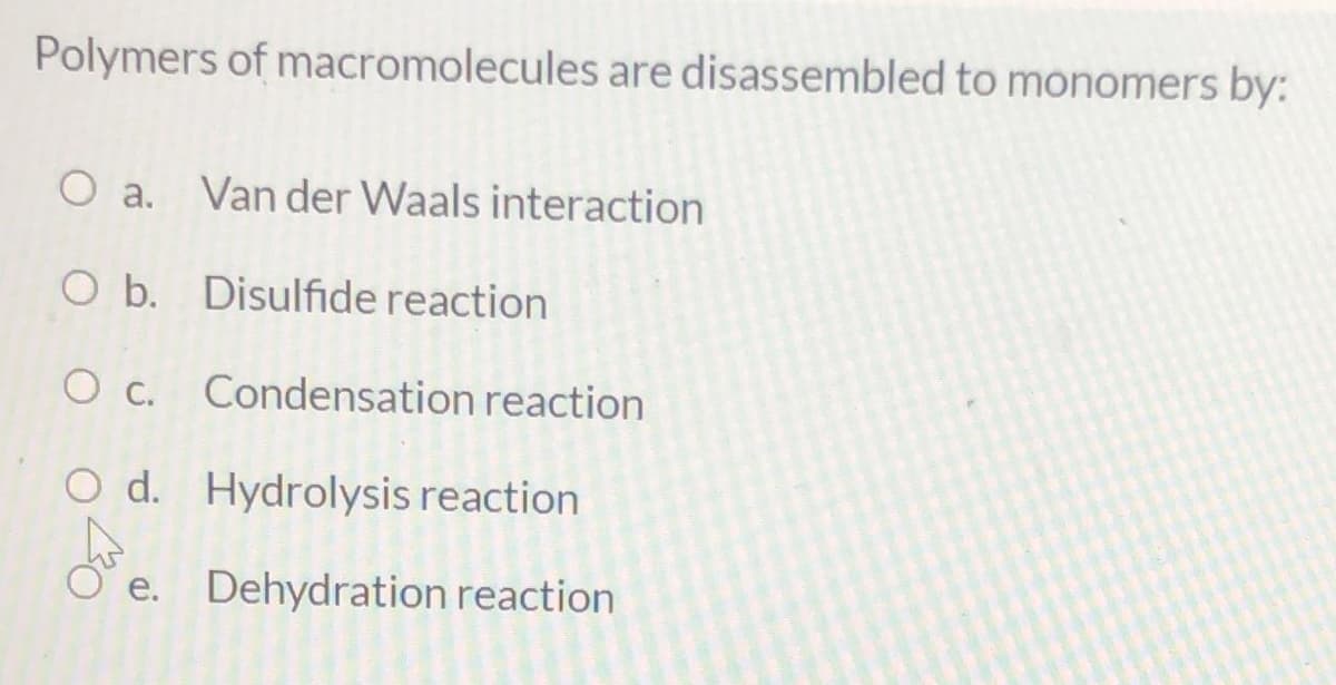 Polymers of macromolecules are disassembled to monomers by:
O a.
Van der Waals interaction
O b. Disulfide reaction
O c. Condensation reaction
O d. Hydrolysis reaction
O' e. Dehydration reaction
