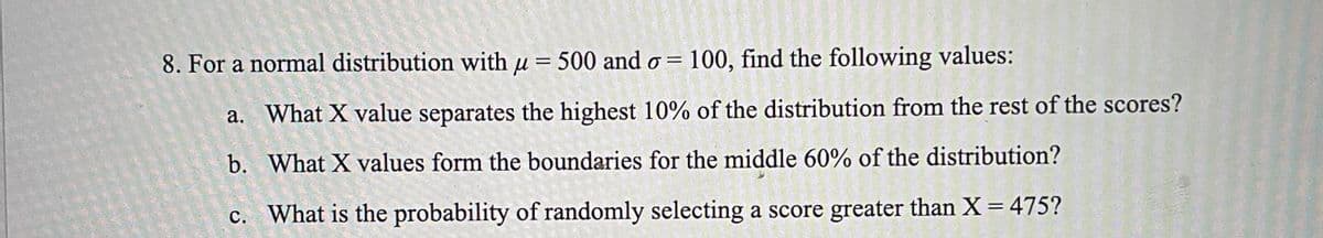 8. For a normal distribution with u = 500 and o = 100, find the following values:
a. What X value separates the highest 10% of the distribution from the rest of the scores?
b. What X values form the boundaries for the middle 60% of the distribution?
%3D
c. What is the probability of randomly selecting a score greater than X = 475?
