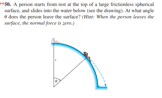 **50. A person starts from rest at the top of a large frictionless spherical
surface, and slides into the water below (see the drawing). At what angle
0 does the person leave the surface? (Hint: When the person leaves the
surface, the normal force is zero.)
