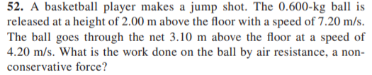 52. A basketball player makes a jump shot. The 0.600-kg ball is
released at a height of 2.00 m above the floor with a speed of 7.20 m/s.
The ball goes through the net 3.10 m above the floor at a speed of
4.20 m/s. What is the work done on the ball by air resistance, a non-
conservative force?
