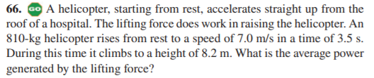 66. Go A helicopter, starting from rest, accelerates straight up from the
roof of a hospital. The lifting force does work in raising the helicopter. An
810-kg helicopter rises from rest to a speed of 7.0 m/s in a time of 3.5 s.
During this time it climbs to a height of 8.2 m. What is the average power
generated by the lifting force?
