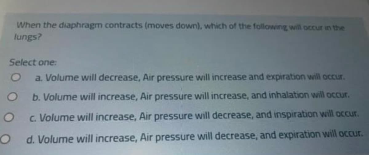 When the diaphragm contracts (moves down), which of the following will occur in the
lungs?
Select one:
a. Volume will decrease, Air pressure will increase and expiration will oCcur.
b. Volume will increase, Air pressure will increase, and inhalation will occur.
c. Volume will increase, Air pressure will decrease, and inspiration will occur.
O d. Volume will increase, Air pressure will decrease, and expiration will occur.
