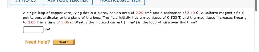 A single loop of copper wire, lying flat in a plane, has an area of 7.20 cm? and a resistance of 2.10 0. A uniform magnetic field
points perpendicular to the plane of the loop. The field initially has a magnitude of 0.500 T, and the magnitude increases linearly
to 2.00 T in a time of 1.06 s. What is the induced current (in mA) in the loop of wire over this time?
mA
Need Help?
Read It
