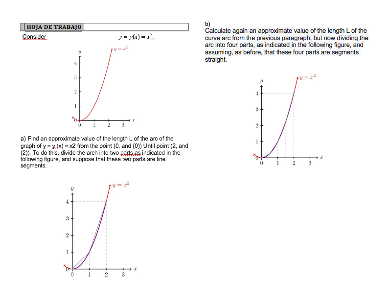 b)
Calculate again an approximate value of the length L of the
curve arc from the previous paragraph, but now dividing the
arc into four parts, as indicated in the following figure, and
assuming, as before, that these four parts are segments
straight.
HOJA DE TRABAJO
Consider
y = y(x) = x
y = 2
3
4
1
3.
2
3
2
a) Find an approximate value of the length L of the arc of the
graph of y = x (x) = x2 from the point (0, and (0)) Until point (2, and
(2). To do this, divide the arch into two parts.as indicated in the
following figure, and suppose that these two parts are line
segments.
1
4.
1
3
