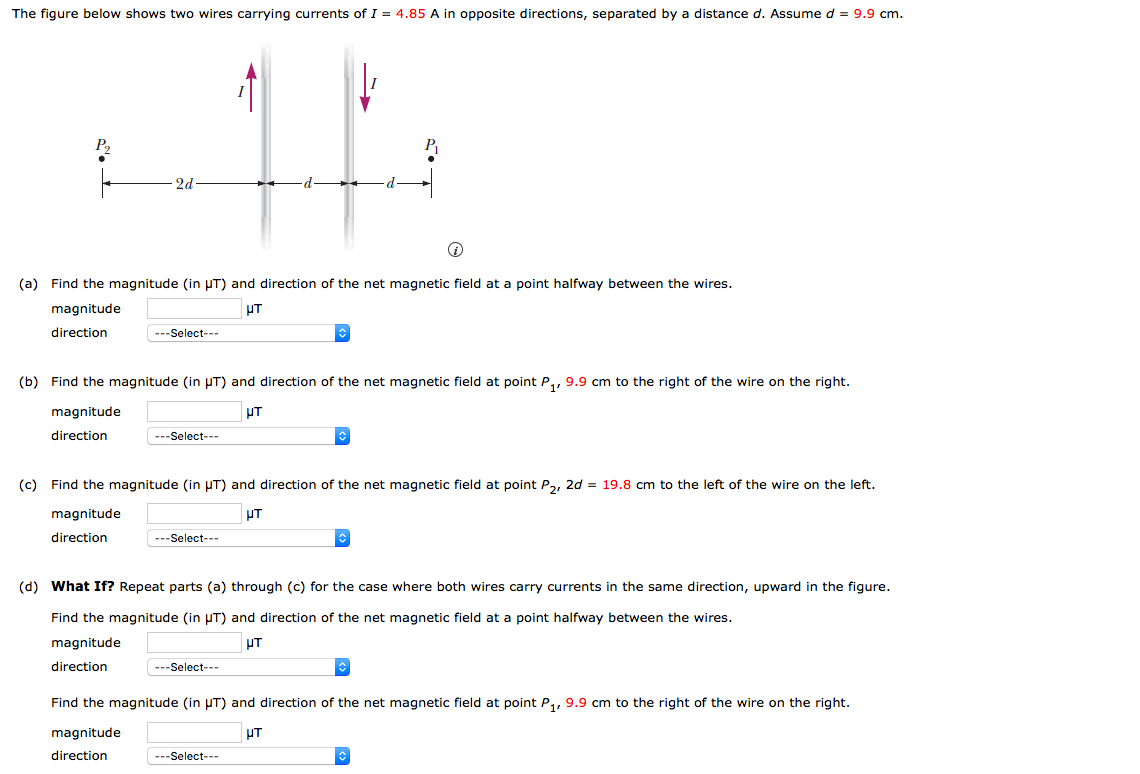 The figure below shows two wires carrying currents of I = 4.85 A in opposite directions, separated by a distance d. Assume d = 9.9 cm.
2d
(a) Find the magnitude (in HT) and direction of the net magnetic field at a point halfway between the wires.
magnitude
UT
direction
---Select---
(b) Find the magnitude (in UT) and direction of the net magnetic field at point P,, 9.9 cm to the right of the wire on the right.
magnitude
UT
direction
---Select---
(c) Find the magnitude (in UT) and direction of the net magnetic field at point Pa, 2d = 19.8 cm to the left of the wire on the left.
magnitude
UT
direction
---Select---
(d) What If? Repeat parts (a) through (c) for the case where both wires carry currents in the same direction, upward in the figure.
Find the magnitude (in µT) and direction of the net magnetic field at a point halfway between the wires.
magnitude
UT
direction
---Select---
Find the magnitude (in UT) and direction of the net magnetic field at point P,, 9.9 cm to the right of the wire on the right.
magnitude
UT
direction
---Select---
