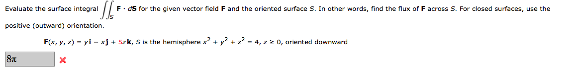 Evaluate the surface integral
F. dS for the given vector field F and the oriented surface S. In other words, find the flux of F across S. For closed surfaces, use the
positive (outward) orientation.
F(x, y, z) = yi – xj + 5zk, S s the hemisphere x2 + y? + z? = 4, z 2 0, oriented downward
8T
