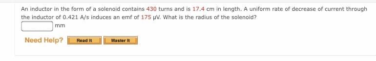 An inductor in the form of a solenoid contains 430 turns and is 17.4 cm in length. A uniform rate of decrease of current through
the inductor of 0.421 A/s induces an emf of 175 µV. What is the radius of the solenoid?
mm
Need Help?
Read It
Master It
