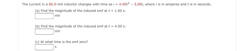 The current in a 80.0-mH inductor changes with time as i = 4.00t2 – 5.00t, where i is in amperes and t is in seconds.
(a) Find the magnitude of the induced emf at t = 1.00 s.
mv
(b) Find the magnitude of the induced emf at t = 4.00 s.
mv
(c) At what time is the emf zero?
