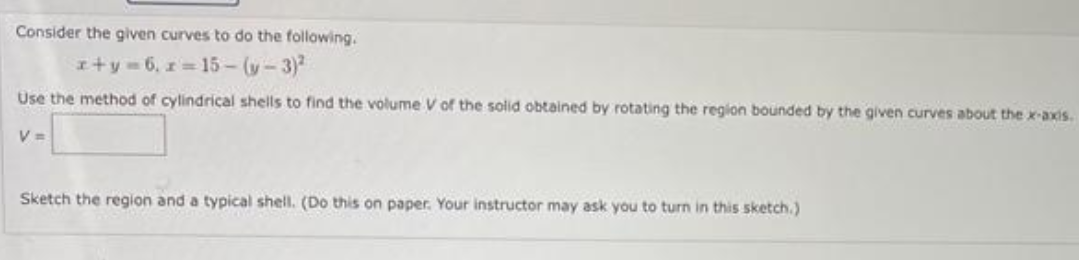 Consider the given curves to do the following.
x+y=6, z=15-(y-3)²
Use the method of cylindrical shells to find the volume V of the solid obtained by rotating the region bounded by the given curves about the x-axis.
V =
Sketch the region and a typical shell. (Do this on paper. Your instructor may ask you to turn in this sketch.)