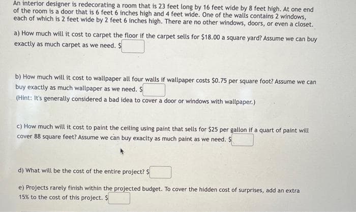 An interior designer is redecorating a room that is 23 feet long by 16 feet wide by 8 feet high. At one end
of the room is a door that is 6 feet 6 inches high and 4 feet wide. One of the walls contains 2 windows,
each of which is 2 feet wide by 2 feet 6 inches high. There are no other windows, doors, or even a closet.
a) How much will it cost to carpet the floor if the carpet sells for $18.00 a square yard? Assume we can buy
exactly as much carpet as we need. $
b) How much will it cost to wallpaper all four walls if wallpaper costs $0.75 per square foot? Assume we can
buy exactly as much wallpaper as we need. $
(Hint: It's generally considered a bad idea to cover a door or windows with wallpaper.)
c) How much will it cost to paint the ceiling using paint that sells for $25 per gallon if a quart of paint will
cover 88 square feet? Assume we can buy exaclty as much paint as we need. $
d) What will be the cost of the entire project? $
e) Projects rarely finish within the projected budget. To cover the hidden cost of surprises, add an extra
15% to the cost of this project. $