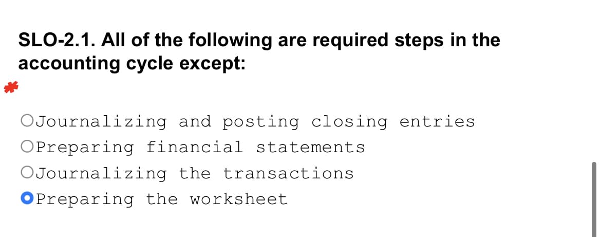 SLO-2.1. All of the following are required steps in the
accounting cycle except:
OJournalizing and posting closing entries
OPreparing financial statements
OJournalizing the transactions
OPreparing the worksheet