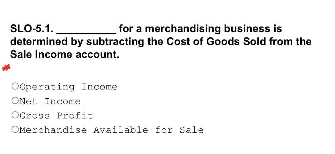 SLO-5.1.
for a merchandising business is
determined by subtracting the Cost of Goods Sold from the
Sale Income account.
OOperating Income
ONet Income
OGross Profit
OMerchandise Available for Sale