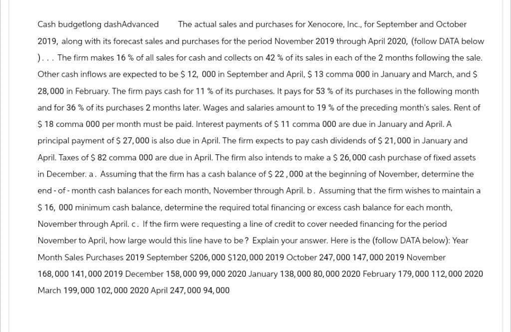 Cash budgetlong dashAdvanced The actual sales and purchases for Xenocore, Inc., for September and October
2019, along with its forecast sales and purchases for the period November 2019 through April 2020, (follow DATA below
)... The firm makes 16 % of all sales for cash and collects on 42 % of its sales in each of the 2 months following the sale.
Other cash inflows are expected to be $ 12, 000 in September and April, $ 13 comma 000 in January and March, and $
28,000 in February. The firm pays cash for 11 % of its purchases. It pays for 53 % of its purchases in the following month
and for 36% of its purchases 2 months later. Wages and salaries amount to 19 % of the preceding month's sales. Rent of
$ 18 comma 000 per month must be paid. Interest payments of $ 11 comma 000 are due in January and April. A
principal payment of $ 27,000 is also due in April. The firm expects to pay cash dividends of $ 21,000 in January and
April. Taxes of $ 82 comma 000 are due in April. The firm also intends to make a $ 26,000 cash purchase of fixed assets
in December. a. Assuming that the firm has a cash balance of $ 22,000 at the beginning of November, determine the
end-of-month cash balances for each month, November through April. b. Assuming that the firm wishes to maintain a
$ 16, 000 minimum cash balance, determine the required total financing or excess cash balance for each month,
November through April. c. If the firm were requesting a line of credit to cover needed financing for the period
November to April, how large would this line have to be? Explain your answer. Here is the (follow DATA below): Year
Month Sales Purchases 2019 September $206, 000 $120,000 2019 October 247,000 147,000 2019 November
168,000 141,000 2019 December 158,000 99, 000 2020 January 138,000 80,000 2020 February 179,000 112,000 2020
March 199,000 102,000 2020 April 247, 000 94,000