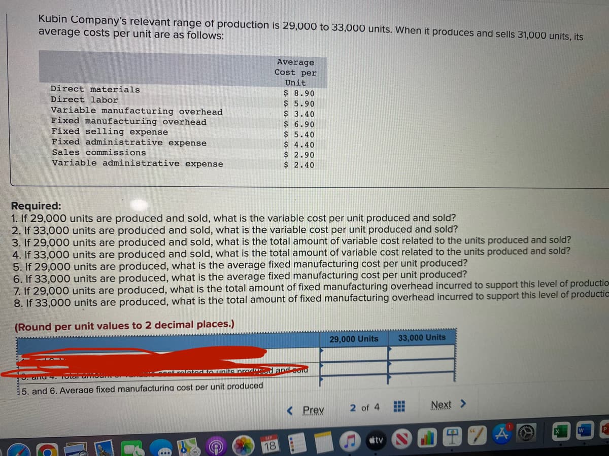 Kubin Company's relevant range of production is 29,000 to 33,000 units. When it produces and sells 31,000 units, its
average costs per unit are as follows:
Direct materials
Direct labor
Variable manufacturing overhead
Fixed manufacturing overhead
Fixed selling expense
Fixed administrative expense
Sales commissions
Variable administrative expense
Average
Cost per
Unit
$ 8.90
$
5.90
$ 3.40
$ 6.90
$ 5.40
$ 4.40
$ 2.90
$ 2.40
Required:
1. If 29,000 units are produced and sold, what is the variable cost per unit produced and sold?
2. If 33,000 units are produced and sold, what is the variable cost per unit produced and sold?
3. If 29,000 units are produced and sold, what is the total amount of variable cost related to the units produced and sold?
4. If 33,000 units are produced and sold, what is the total amount of variable cost related to the units produced and sold?
5. If 29,000 units are produced, what is the average fixed manufacturing cost per unit produced?
6. If 33,000 units are produced, what is the average fixed manufacturing cost per unit produced?
7. If 29,000 units are produced, what is the total amount of fixed manufacturing overhead incurred to support this level of productio
8. If 33,000 units are produced, what is the total amount of fixed manufacturing overhead incurred to support this level of productic
(Round per unit values to 2 decimal places.)
ve coat related to units produced and sold
9. and 4. Total amount of
5. and 6. Average fixed manufacturing cost per unit produced
18
< Prev
29,000 Units
2 of 4
tv
33,000 Units
...
Next >