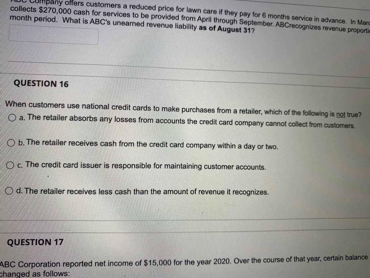 mpany offers customers a reduced price for lawn care if they pay for 6 months service in advance. In Marc
collects $270,000 cash for services to be provided from April through September. ABCrecognizes revenue proportic
month period. What is ABC's unearned revenue liability as of August 31?
QUESTION 16
When customers use national credit cards to make purchases from a retailer, which of the following is not true?
O a. The retailer absorbs any losses from accounts the credit card company cannot collect from customers.
Ob. The retailer ives cash from the credit card company within a day or two.
Oc. The credit card issuer is responsible for maintaining customer accounts.
Od. The retailer receives less cash than the amount of revenue it recognizes.
QUESTION 17
ABC Corporation reported net income of $15,000 for the year 2020. Over the course of that year, certain balance
changed as follows: