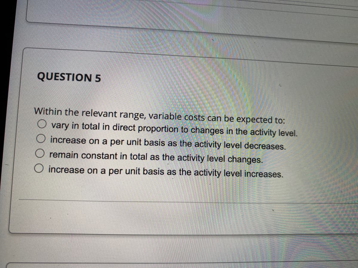 QUESTION 5
Within the relevant range, variable costs can be expected to:
vary in total in direct proportion to changes in the activity level.
increase on a per unit basis as the activity level decreases.
remain constant in total as the activity level changes.
increase on a per unit basis as the activity level increases.