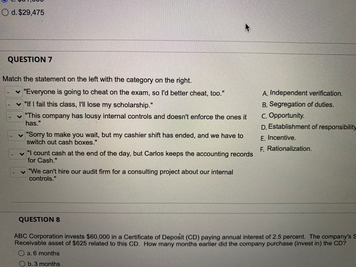 O d. $29,475
QUESTION 7
Match the statement on the left with the category on the right.
"Everyone is going to cheat on the exam, so l'd better cheat, too."
A. Independent verification.
%3D
v "If I fail this class, l'll lose my scholarship."
B. Segregation of duties.
%3D
"This company has lousy internal controls and doesn't enforce the ones it
has."
C. Opportunity.
D. Establishment of responsibility
v "Sorry to make you wait, but my cashier shift has ended, and we have to
switch out cash boxes."
E. Incentive.
F. Rationalization.
v "I count cash at the end of the day, but Carlos keeps the accounting records
for Cash."
v "We can't hire our audit firm for a consulting project about our internal
controls."
QUESTION 8
ABC Corporation invests $60,000 in a Certificate of Deposit (CD) paying annual interest of 2.5 percent. The company's S
Receivable asset of $625 related to this CD. How many months earlier did the company purchase (invest in) the CD?
O a. 6 months
O b. 3 months
