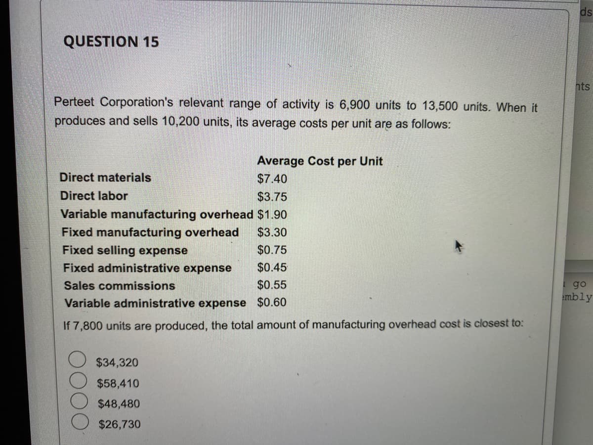 QUESTION 15
Perteet Corporation's relevant range of activity is 6,900 units to 13,500 units. When it
produces and sells 10,200 units, its average costs per unit are as follows:
Average Cost per Unit
$7.40
$3.75
Variable manufacturing overhead $1.90
Fixed manufacturing overhead $3.30
Fixed selling expense
$0.75
Fixed administrative expense
$0.45
Sales commissions
$0.55
Variable administrative expense
$0.60
If 7,800 units are produced, the total amount of manufacturing overhead cost is closest to:
Direct materials
Direct labor
$34,320
$58,410
$48,480
$26,730
ds
nts
I go
embly