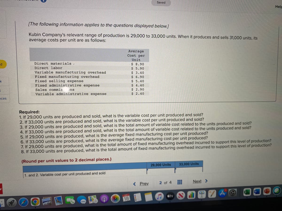d
k
t
nces
[The following information applies to the questions displayed below.]
Kubin Company's relevant range of production is 29,000 to 33,000 units. When it produces and sells 31,000 units, its
average costs per unit are as follows:
Direct materials -
Direct labor
Variable manufacturing overhead
Fixed manufacturing overhead
Fixed selling expense
Fixed administrative expense
Sales commis
ons
Variable administrative expense
1. and 2. Variable cost per unit produced and sold
Average
Cost per
Unit
$ 8.90
$5.90
$ 3.40
$6.90
$ 5.40
$4.40
$ 2.90
$ 2.40
Required:
1. If 29,000 units are produced and sold, what is the variable cost per unit produced and sold?
2. If 33,000 units are produced and sold, what is the variable cost per unit produced and sold?
3. If 29,000 units are produced and sold, what is the total amount of variable cost related to the units produced and sold?
4. If 33,000 units are produced and sold, what is the total amount of variable cost related to the units produced and sold?
5. If 29,000 units are produced, what is the average fixed manufacturing cost per unit produced?
6. If 33,000 units are produced, what is the average fixed manufacturing cost per unit produced?
7. If 29,000 units are produced, what is the total amount of fixed manufacturing overhead incurred to support this level of production?
8. If 33,000 units are produced, what is the total amount of fixed manufacturing overhead incurred to support this level of production?
(Round per unit values to 2 decimal places.)
&
Saved
18
< Prev
29,000 Units
2 of 4
♫
tv
33,000 Units
⠀⠀
Next >
W
P
Help