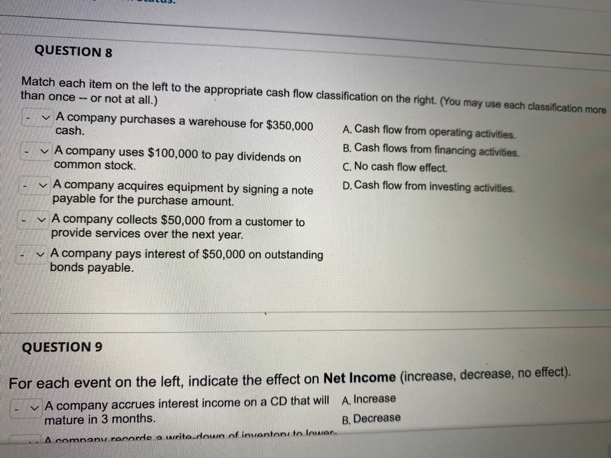 QUESTION 8
Match each item on the left to the appropriate cash flow classification on the right. (You may use each classification more
than once -- or not at all.)
A company purchases a warehouse for $350,000
cash.
A. Cash flow from operating activities.
B. Cash flows from financing activities.
A company uses $100,000 to pay dividends on
common stock.
C. No cash flow effect.
D. Cash flow from investing activities.
✓ A company acquires equipment by signing a note
payable for the purchase amount.
✓ A company collects $50,000 from a customer to
provide services over the next year.
✓ A company pays interest of $50,000 on outstanding
bonds payable.
QUESTION 9
For each event on the left, indicate the effect on Net Income (increase, decrease, no effect).
A company accrues interest income on a CD that will A. Increase
mature in 3 months.
B. Decrease
A company records a write-down of inventory to lower