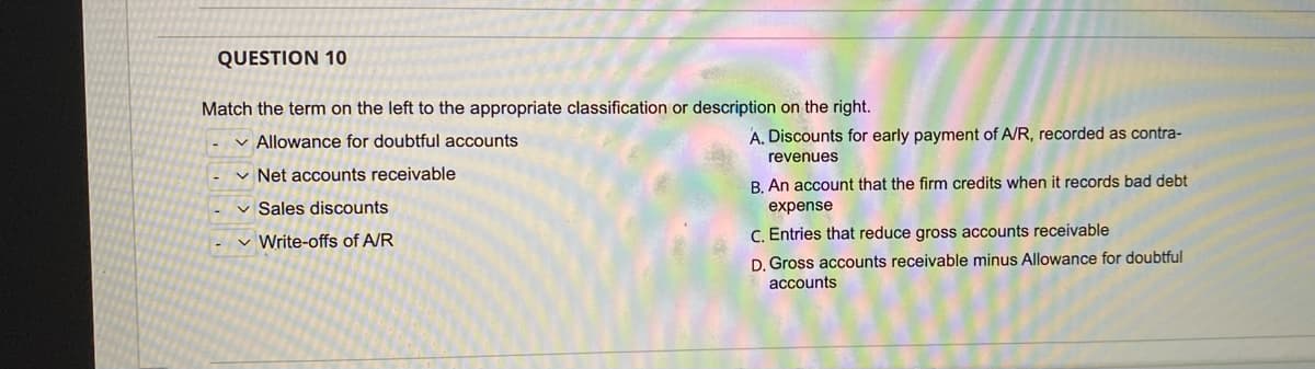 QUESTION 10
Match the term on the left to the appropriate classification or description on the right.
v Allowance for doubtful accounts
A. Discounts for early payment of A/R, recorded as contra-
revenues
v Net accounts receivable
B. An account that the firm credits when it records bad debt
v Sales discounts
expense
v Write-offs of A/R
C. Entries that reduce gross accounts receivable
D. Gross accounts receivable minus Allowance for doubtful
accounts
