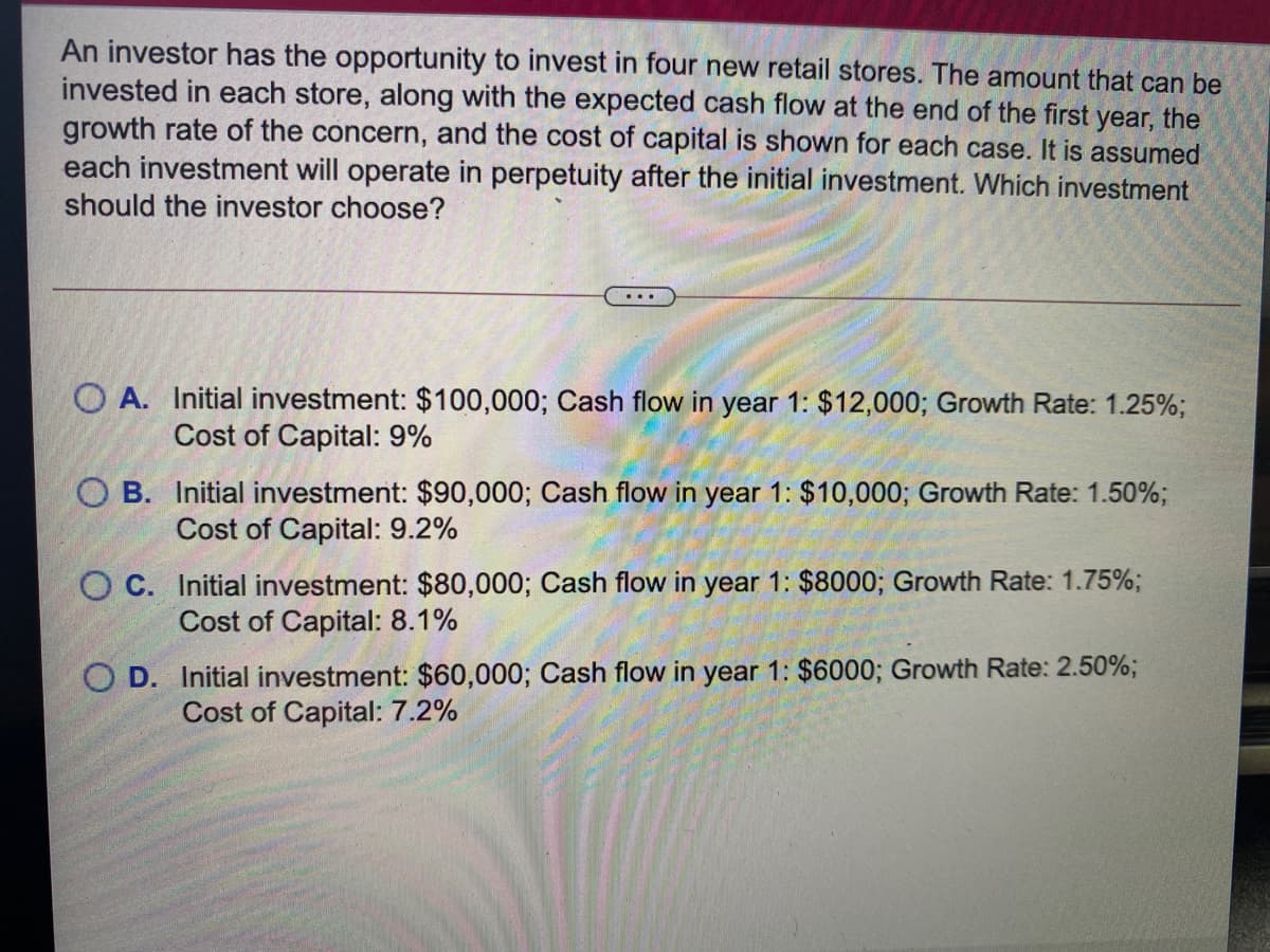 An investor has the opportunity to invest in four new retail stores. The amount that can be
invested in each store, along with the expected cash flow at the end of the first year, the
growth rate of the concern, and the cost of capital is shown for each case. It is assumed
each investment will operate in perpetuity after the initial investment. Which investment
should the investor choose?
O A. Initial investment: $100,000; Cash flow in year 1: $12,000; Growth Rate: 1.25%;
Cost of Capital: 9%
O B. Initial investment: $90,000; Cash flow in year 1: $10,000; Growth Rate: 1.50%;
Cost of Capital: 9.2%
O C. Initial investment: $80,000; Cash flow in year 1: $8000; Growth Rate: 1.75%;
Cost of Capital: 8.1%
O D. Initial investment: $60,000; Cash flow in year 1: $6000; Growth Rate: 2.50%;
Cost of Capital: 7.2%
