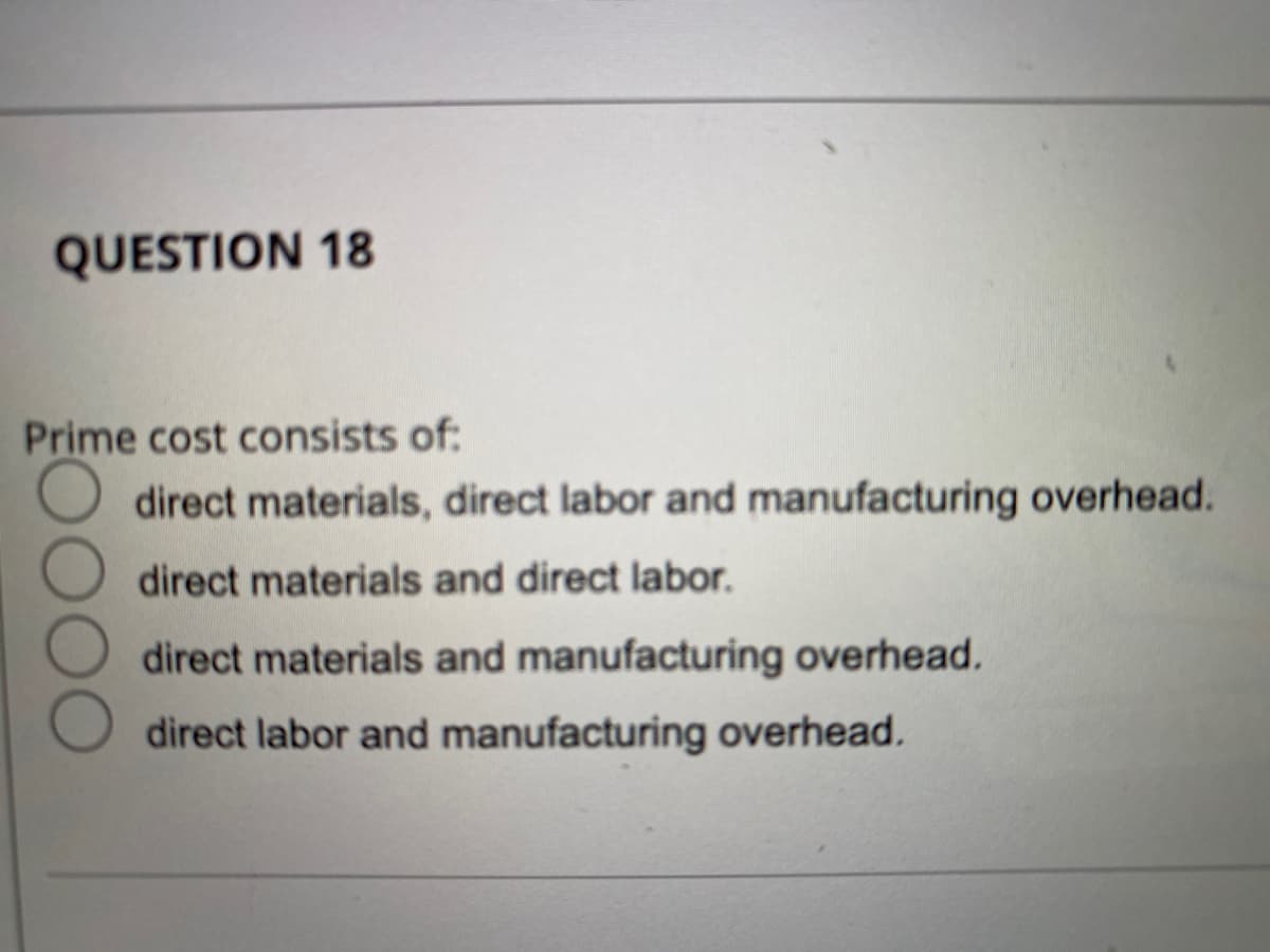 QUESTION 18
Prime cost consists of:
O direct materials, direct labor and manufacturing overhead.
direct materials and direct labor.
direct materials and manufacturing overhead.
direct labor and manufacturing overhead.