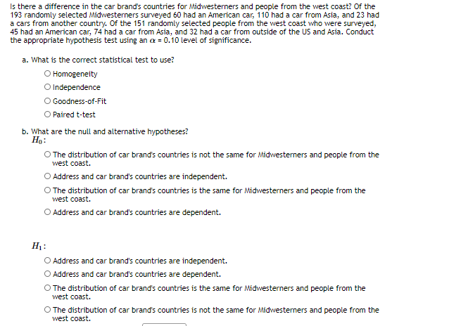 Is there a difference in the car brand's countries for Midwesterners and people from the west coast? Of the
193 randomly selected Midwesterners surveyed 60 had an American car, 110 had a car from Asia, and 23 had
a cars from another country. Of the 151 randomly selected people from the west coast who were surveyed,
45 had an American car, 74 had a car from Asia, and 32 had a car from outside of the US and Asia. Conduct
the appropriate hypothesis test using an a = 0.10 level of significance.
a. What is the correct statistical test to use?
O Homogeneity
O Independence
O Goodness-of-Fit
O Paired t-test
b. What are the null and alternative hypotheses?
Ho:
O The distribution of car brand's countries is not the same for Midwesterners and people from the
west coast.
Address and car brand's countries are independent.
O The distribution of car brand's countries is the same for Midwesterners and people from the
west coast.
O Address and car brand's countries are dependent.
H1:
O Address and car brand's countries are independent.
O Address and car brand's countries are dependent.
O The distribution of car brand's countries is the same for Midwesterners and people from the
west coast.
O The distribution of car brand's countries is not the same for Midwesterners and people from the
west coast.
