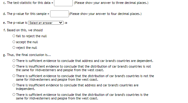 c. The test-statistic for this data =
(Please show your answer to three decimal places.)
d. The p-value for this sample =
(Please show your answer to four decimal places.)
e. The p-value is Select an answer
f. Based on this, we should
O fail to reject the null
O accept the null
O reject the null
g. Thus, the final conclusion is...
O There is sufficient evidence to conclude that address and car brand's countries are dependent.
O There is insufficient evidence to conclude that the distribution of car brand's countries is not
the same for Midwesterners and people from the west coast.
There is sufficient evidence to conclude that the distribution of car brand's countries is not the
same for Midwesterners and people from the west coast.
O There is insufficient evidence to conclude that address and car brand's countries are
independent.
O There is sufficient evidence to conclude that the distribution of car brand's countries is the
same for Midwesterners and people from the west coast.
