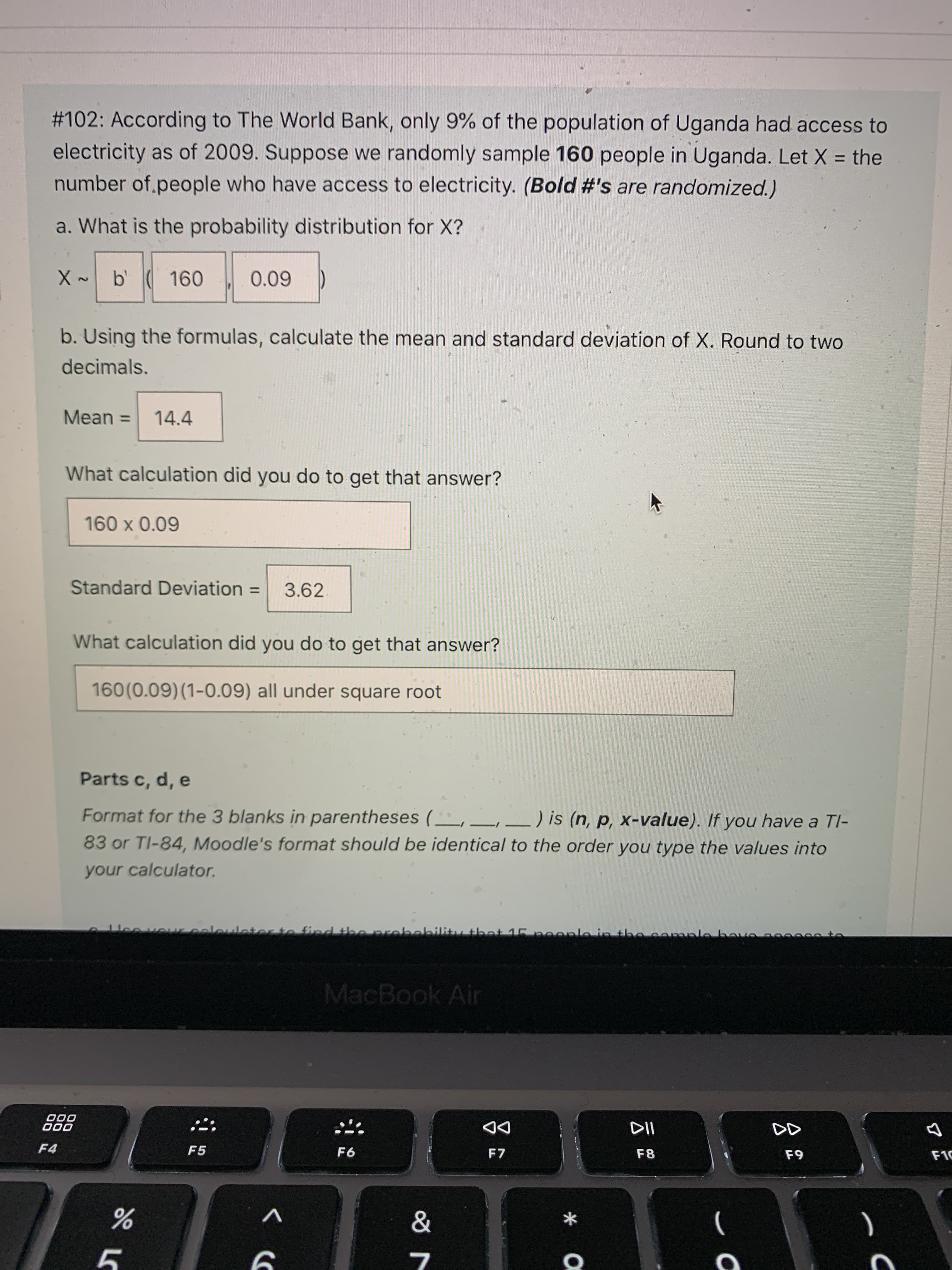 云
#102: According to The World Bank, only 9% of the population of Uganda had access to
electricity as of 2009. Suppose we randomly sample 160 people in Uganda. Let X = the
number of.people who have access to electricity. (Bold #'s are randomized.)
a. What is the probability distribution for X?
X ~ b 160
2.
60'0
b. Using the formulas, calculate the mean and standard deviation of X. Round to two
decimals.
Mean =
14.4
What calculation did you do to get that answer?
60'0 X 09
Standard Deviation
3.62.
%3D
What calculation did you do to get that answer?
160(0.09)(1-0.09) all under square root
Parts c, d, e
Format for the 3 blanks in parentheses ( ,_,_) is (n, p, x-value). If you have a TI-
83 or TI-84, Moodle's format should be identical to the order you type the values into
your calculator.
MacBook Air
000
000
DD
F7
F4
F5
F8
63
V
