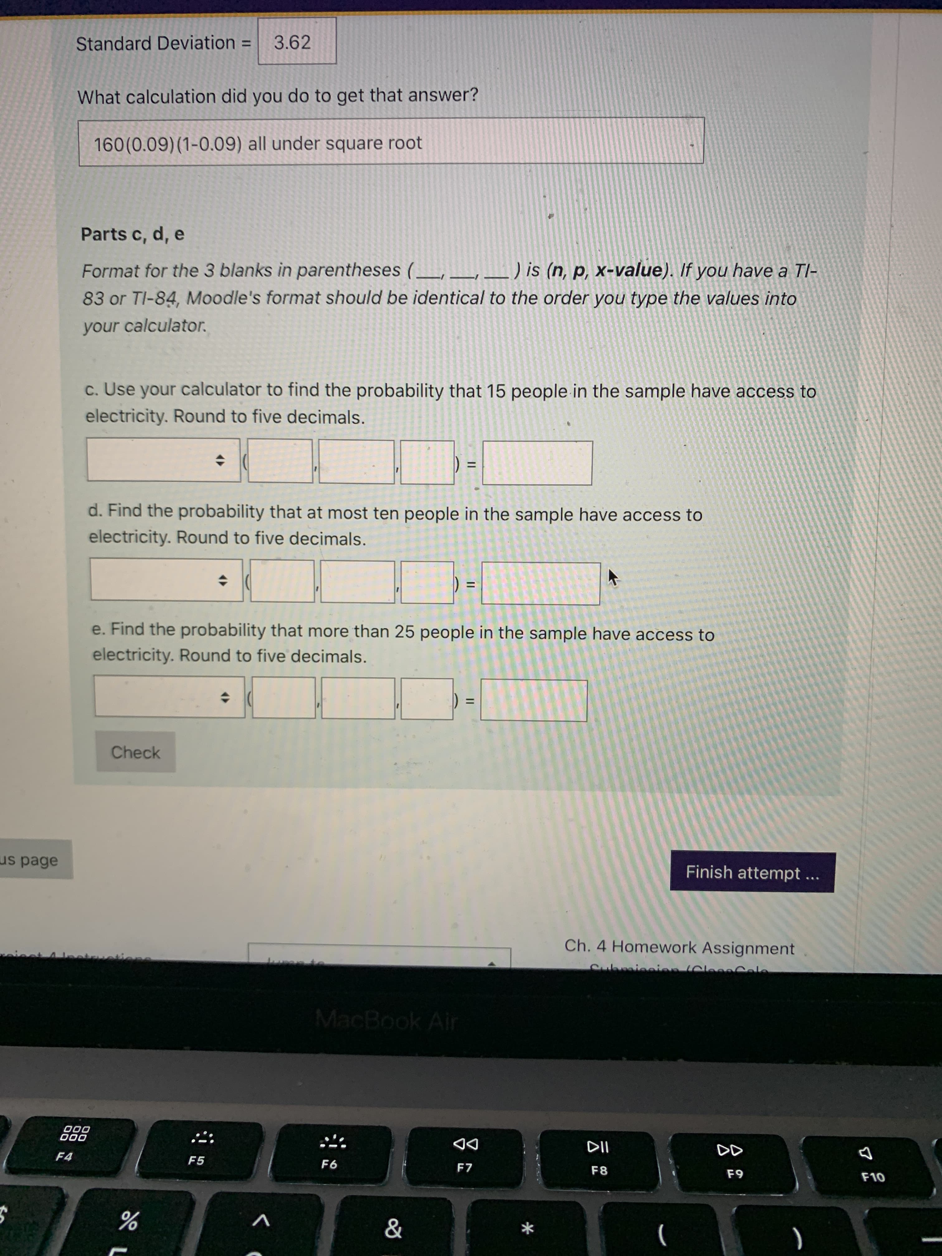II
Standard Deviation
3.62
%3D
What calculation did you do to get that answer?
160(0.09)(1-0.09) all under square root
Parts c, d, e
Format for the 3 blanks in parentheses (_, _,_) is (n, p, x-value). If you have a Tl-
83 or TI-84, Moodle's format should be identical to the order you type the values into
your calculator.
c. Use your calculator to find the probability that 15 people in the sample have access to
electricity. Round to five decimals.
%3D
d. Find the probability that at most ten people in the sample have access to
electricity. Round to five decimals.
%D
e. Find the probability that more than 25 people in the sample have access to
electricity. Round to five decimals.
Check
us page
Finish attempt
...
Ch. 4 Homework Assignment
Cubraieeien (Clesa Ca
MacBook Air
000
000
DD
F7
F4
F5
F6
F8
F10
*
%

