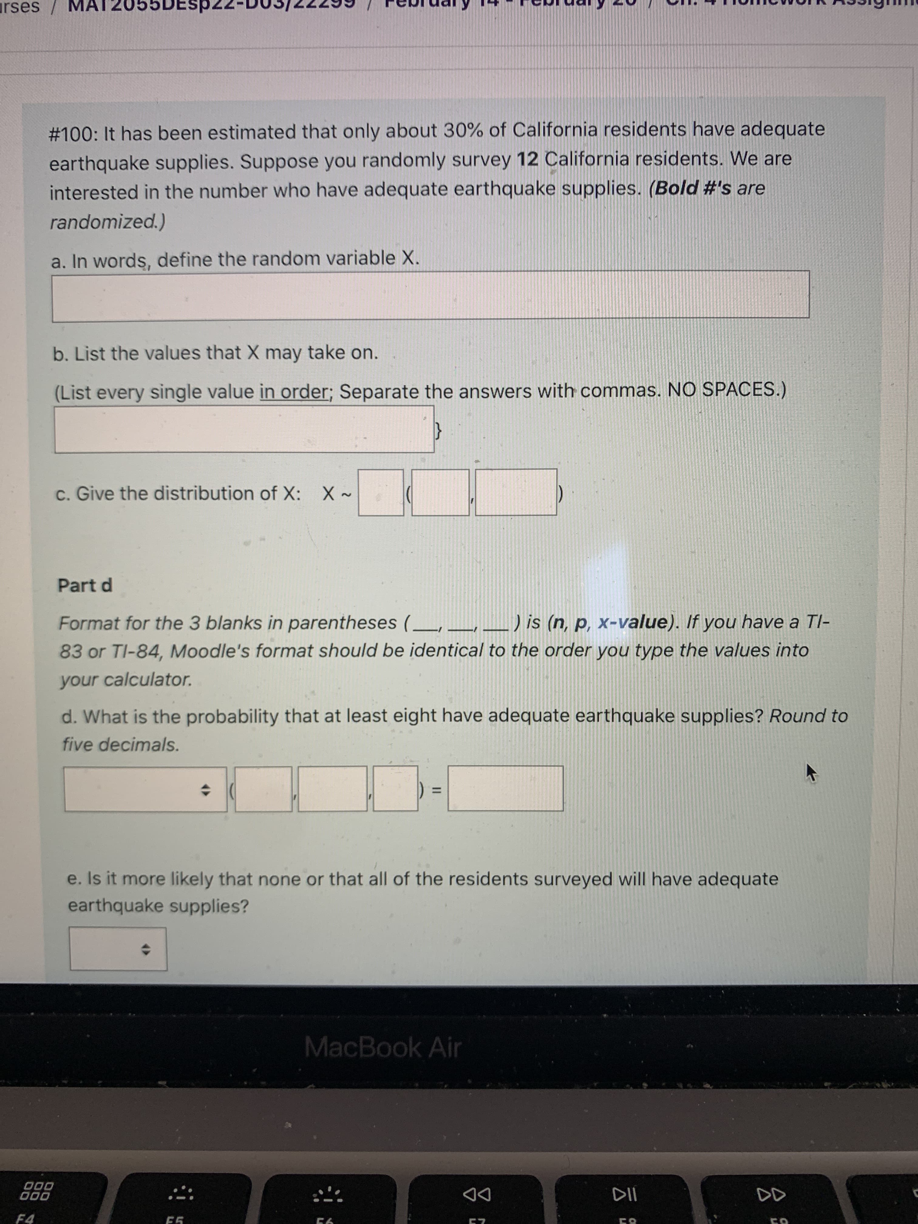 云:
urses MA
#100: It has been estimated that only about 30% of California residents have adequate
earthquake supplies. Suppose you randomly survey 12 California residents. We are
interested in the number who have adequate earthquake supplies. (Bold #'s are
randomized.)
a. In words, define the random variable X.
b. List the values that X may take on.
(List every single value in order; Separate the answers with commas. NO SPACES.)
{
c. Give the distribution of X: X ~
Part d
Format for the 3 blanks in parentheses (_ __
) is (n, p, x-value). If you have a Tl-
83 or TI-84, Moodle's format should be identical to the order you type the values into
your calculator.
d. What is the probability that at least eight have adequate earthquake supplies? Round to
five decimals.
%3D
e. Is it more likely that none or that all of the residents surveyed will have adequate
earthquake supplies?
MacBook Air
O00
000
DD
F4

