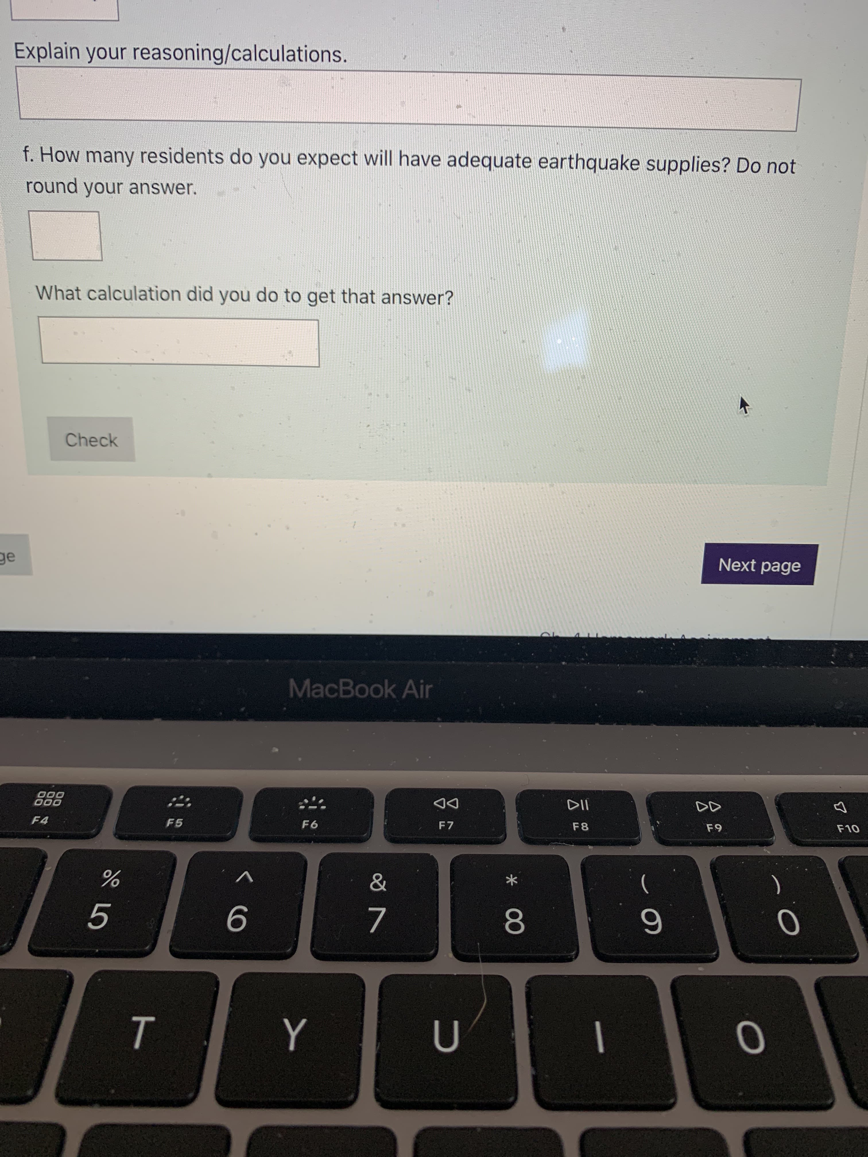 ト
Explain your reasoning/calculations.
f. How many residents do you expect will have adequate earthquake supplies? Do not
round your answer.
What calculation did you do to get that answer?
Check
Next page
MacBook Air
DD
F7
000
F8
F6
F4
F5
V
7.
8.
5.
