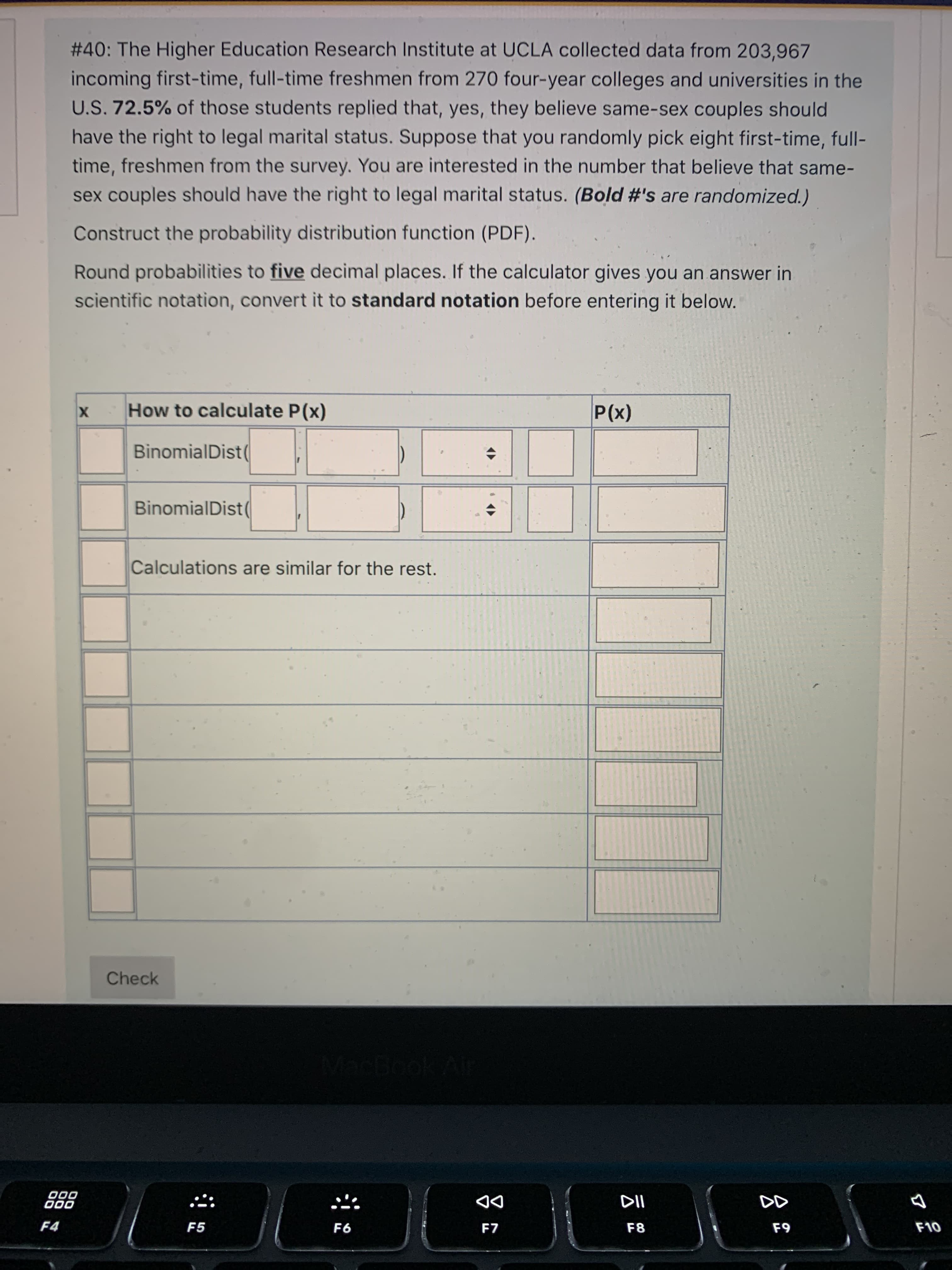 # 40: The Higher Education Research Institute at UCLA collected data from 203,967
incoming first-time, full-time freshmen from 270 four-year colleges and universities in the
U.S. 72.5% of those students replied that, yes, they believe same-sex couples should
have the right to legal marital status. Suppose that you randomly pick eight first-time, full-
time, freshmen from the survey. You are interested in the number that believe that same-
sex couples should have the right to legal marital status. (Bold #'s are randomized.)
Construct the probability distribution function (PDF).
Round probabilities to five decimal places. If the calculator gives you an answer in
scientific notation, convert it to standard notation before entering it below.
How to calculate P(x)
X
(x)
BinomialDist
BinomialDist(
Calculations are similar for the rest.
Check
000
000
DD
F7
F4
F5
F8
F9
93
