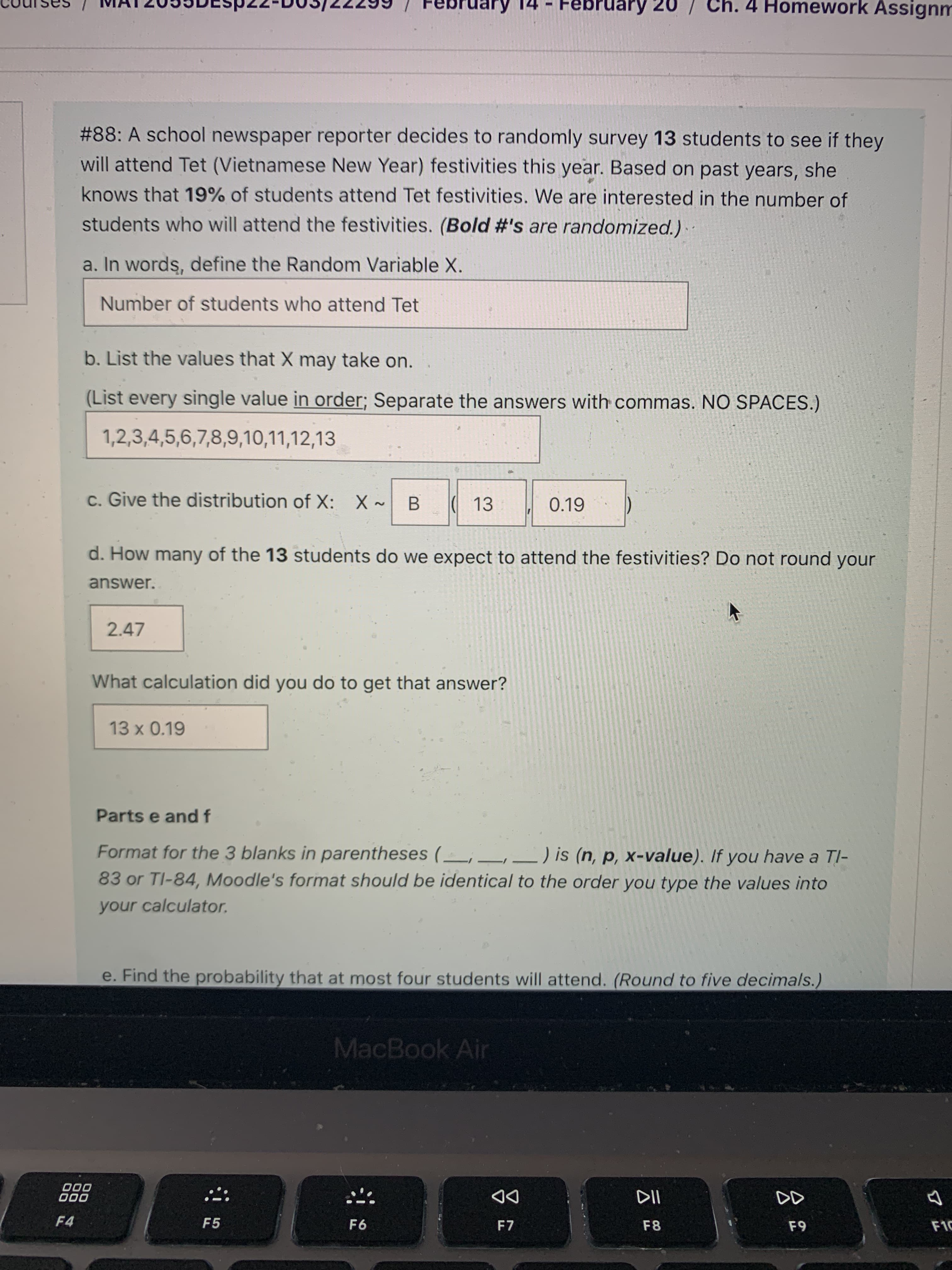 pruary 20
Ch. 4 Homework Assignm
#88: A school newspaper reporter decides to randomly survey 13 students to see if they
will attend Tet (Vietnamese New Year) festivities this year. Based on past years, she
knows that 19% of students attend Tet festivities. We are interested in the number of
students who will attend the festivities. (Bold #'s are randomized.).
a. In words, define the Random Variable X.
Number of students who attend Tet
b. List the values that X may take on.
(List every single value in order; Separate the answers with commas. NO SPACES.)
1,2,3,4,5,6,7,8,9,10,11,12,13
c. Give the distribution of X: X~
B.
( 13
0.19
d. How many of the 13 students do we expect to attend the festivities? Do not round your
answer.
2.47
What calculation did you do to get that answer?
13 x 0.19
Parts e and f
Format for the 3 blanks in parentheses ( , –
-) is (n, p, x-value). If you have a TI-
83 or TI-84, Moodle's format should be identical to the order you type the values into
your calculator.
e. Find the probability that at most four students will attend. (Round to five decimals.)
MacBook Air
000
000
DD
F4
F5
F6
F7
F8
F10
