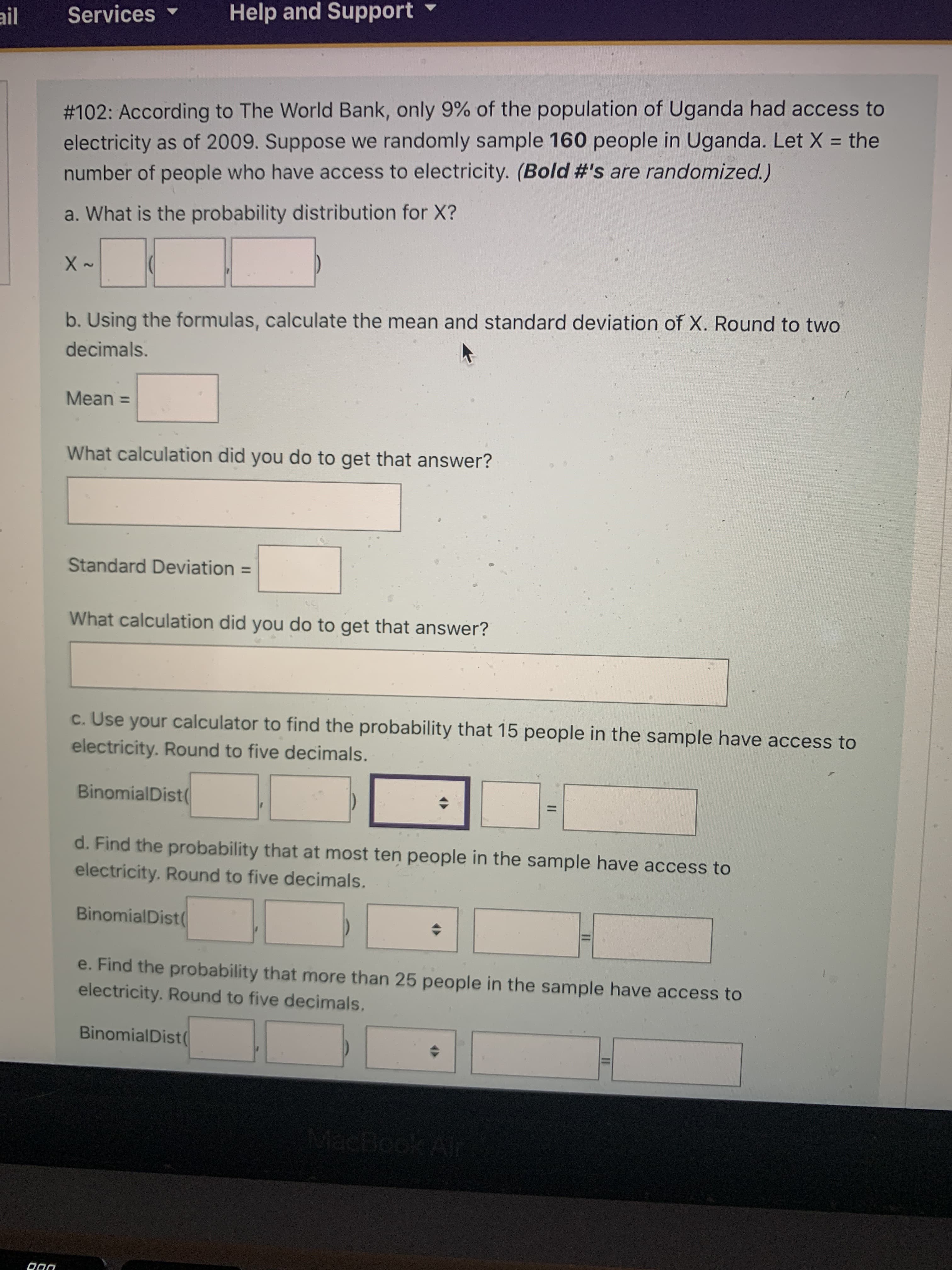 II
II
ail Services
Help and Support
# 102: According to The World Bank, only 9% of the population of Uganda had access to
electricity as of 2009. Suppose we randomly sample 160 people in Uganda. Let X = the
number of people who have access to electricity. (Bold #'s are randomized.)
a. What is the probability distribution for X?
2.
b. Using the formulas, calculate the mean and standard deviation of X. Round to two
decimals.
Mean3D
What calculation did you do to get that answer?
Standard Deviation =
%3D
What calculation did you do to get that answer?
c. Use your calculator to find the probability that 15 people in the sample have access to
electricity. Round to five decimals.
BinomialDist(
%3D
d. Find the probability that at most ten people in the sample have access to
electricity. Round to five decimals.
BinomialDist(
e. Find the probability that more than 25 people in the sample have access to
electricity. Round to five decimals.
BinomialDist
MacBook Alr
