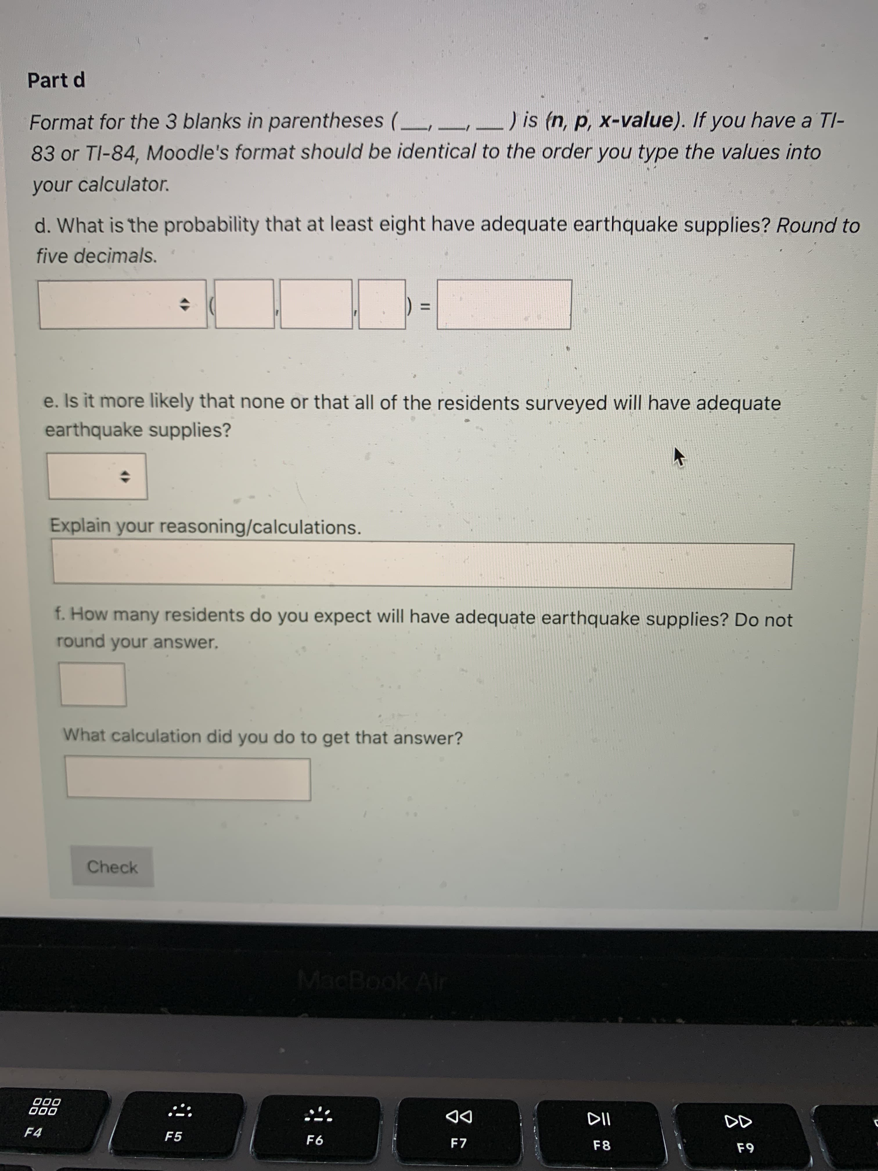 3.
Part d
Format for the 3 blanks in parentheses (,
_) is (n, p, x-value). If you have a TI-
83 or TI-84, Moodle's format should be identical to the order you type the values into
your calculator.
d. What is the probability that at least eight have adequate earthquake supplies? Round to
five decimals.
%3D
e. Is it more likely that none or that all of the residents surveyed will have adequate
earthquake supplies?
Explain your reasoning/calculations.
f. How many residents do you expect will have adequate earthquake supplies? Do not
round your answer.
What calculation did you do to get that answer?
Check
MacBook Air
000
000
DD
F7
F4
F5
F6
F8
