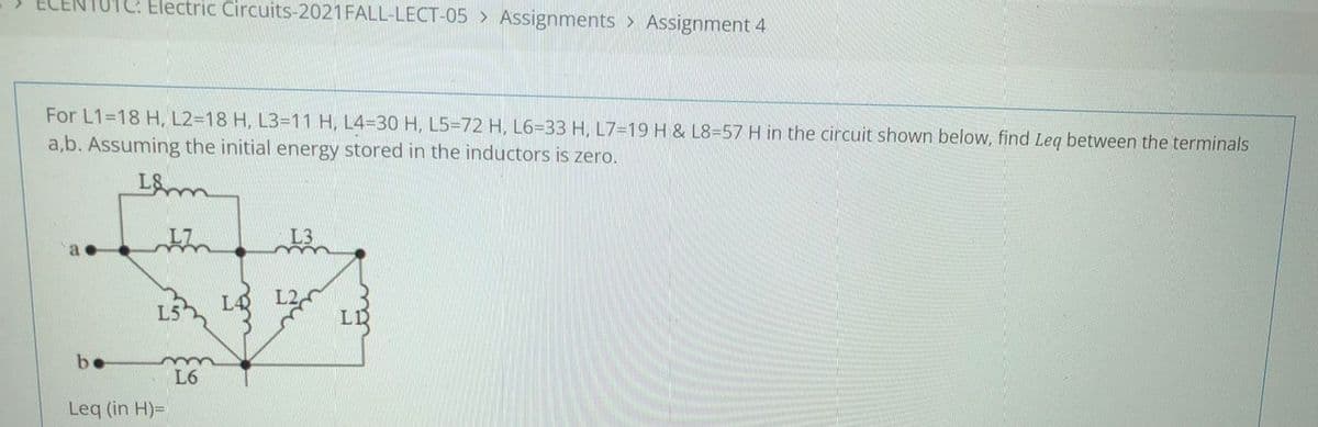 Electric Circuits-2021 FALL-LECT-05 > Assignments > Assignment 4
For L1=18 H, L2=18 H, L3=11 H, L4%3D30 H, L5=72 H, L6=33 H, L7=19H & L8=57 H in the circuit shown below, find Leg between the terminals
a,b. Assuming the initial energy stored in the inductors is zero.
L&
the
LA L2
L5
be
L6
Leq (in H)=
