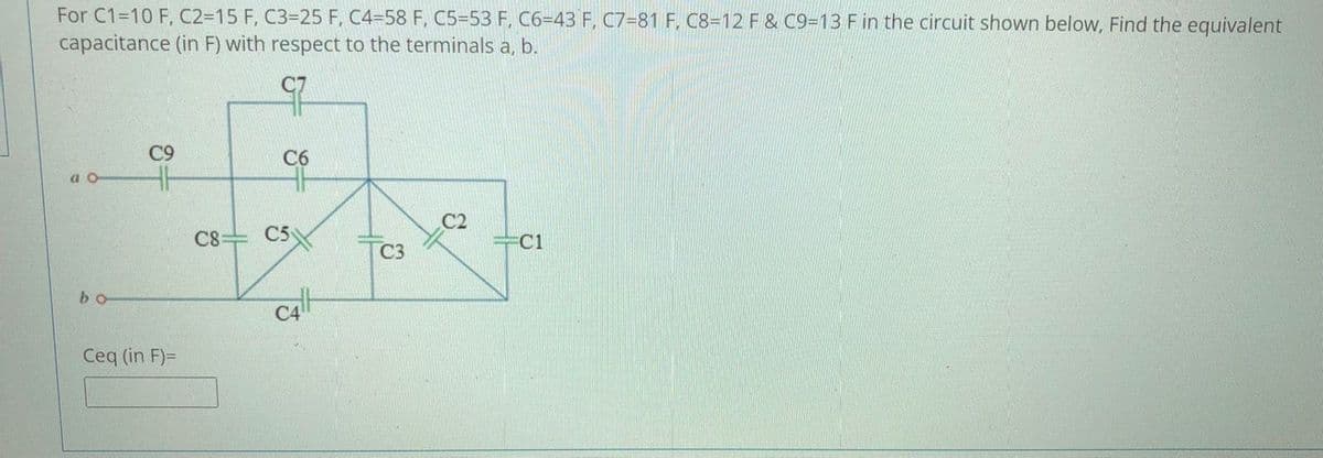 For C1=10 F, C2=15 F, C3=25 F, C4=58 F, C5=53 F, C6=43 F, C7=81 F, C8=12 F & C9=13 F in the circuit shown below, Find the equivalent
capacitance (in F) with respect to the terminals a, b.
C9
C6
a o
C2
C8 C5
=C1
C3
bo
Ceq (in F)=
