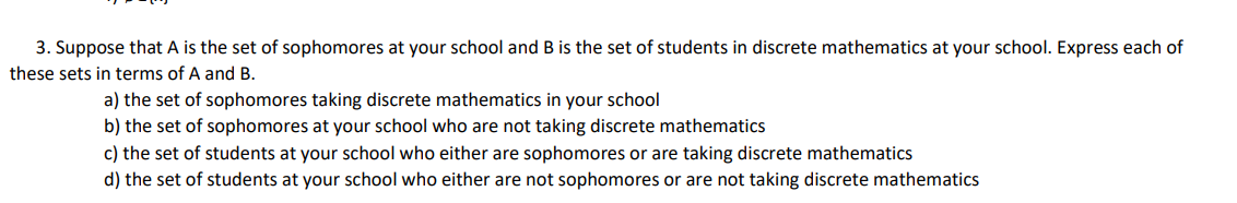 3. Suppose that A is the set of sophomores at your school and B is the set of students in discrete mathematics at your school. Express each of
these sets in terms of A and B.
a) the set of sophomores taking discrete mathematics in your school
b) the set of sophomores at your school who are not taking discrete mathematics
c) the set of students at your school who either are sophomores or are taking discrete mathematics
d) the set of students at your school who either are not sophomores or are not taking discrete mathematics
