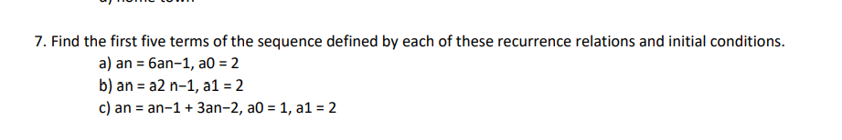 7. Find the first five terms of the sequence defined by each of these recurrence relations and initial conditions.
a) an = 6an-1, a0 = 2
b) an = a2 n-1, a1 = 2
c) an = an-1+ 3an-2, a0 = 1, a1 = 2

