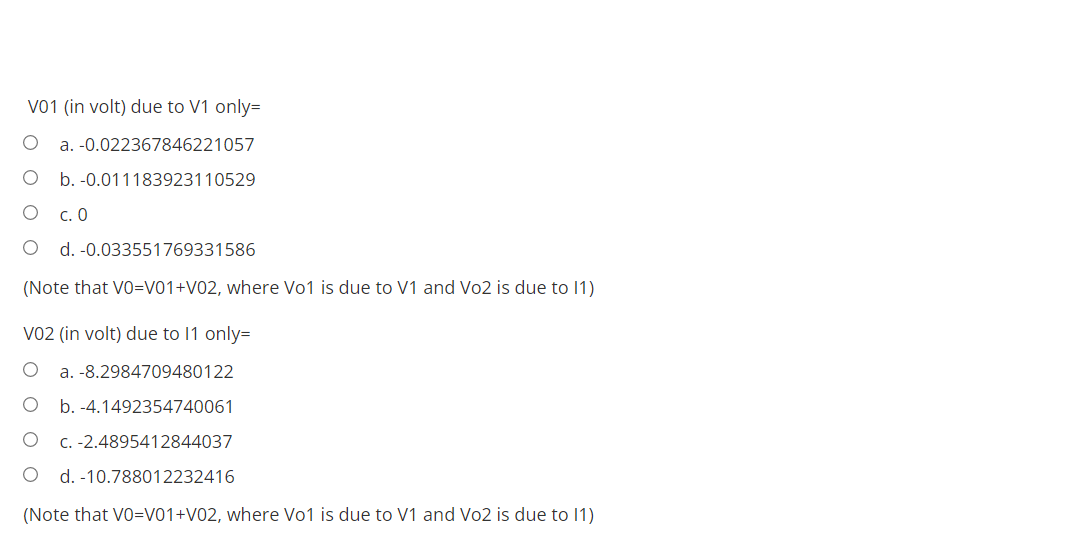V01 (in volt) due to V1 only=
a. -0.022367846221057
b. -0.011183923110529
С. О
d. -0.033551769331586
(Note that VO=V01+V02, where Vo1 is due to V1 and Vo2 is due to 1)
Vo2 (in volt) due to 11 only=
a. -8.2984709480122
b. -4.1492354740061
C. -2.4895412844037
d. -10.788012232416
(Note that VO=V01+V02, where Vo1 is due to V1 and Vo2 is due to 1)
