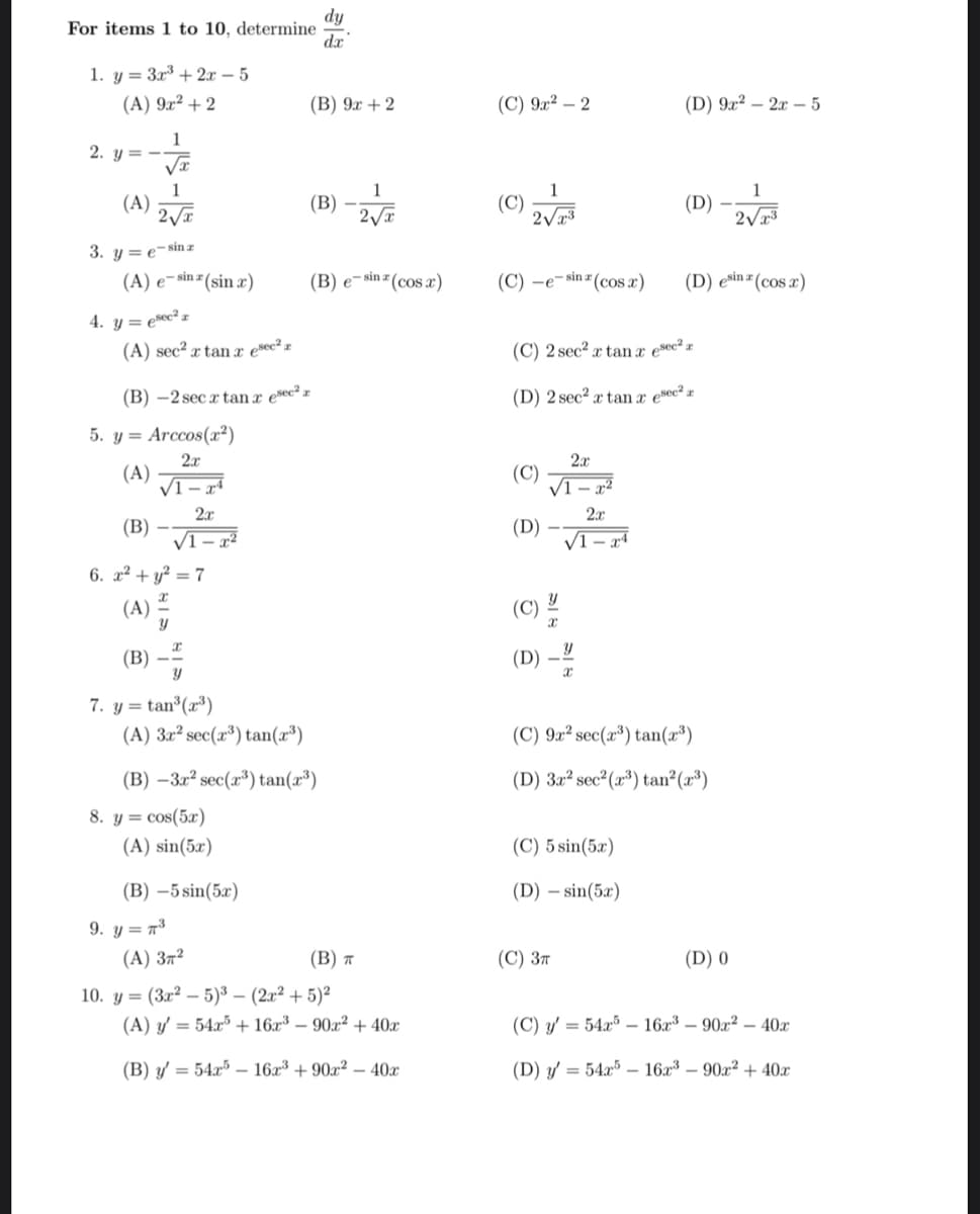 For items 1 to 10, determine
1. y = 3x³ + 2x - 5
(A) 9x² + 2
1
√x
1
2√√x
sin z
2. y=--
(A)
3. ye
(A) e-sin(sin x)
4. y = esec² z
(A) sec² x tan resec² z
5. y= Arccos(x²)
2x
(A)
√1
(B)-2 sec x tanx esec² z
(B)
√1
6. x² + y² = 7
x
(A)
y
x
Y
2x
(B)
7. y = tan³ (2³)
(A) 3x² sec(2³) tan(x³)
8. y = cos(5x)
(A) sin(5x)
9. y = ³
x2
(B) -5 sin(5x)
(B) -3x² sec(³) tan(x³)
(A) 37²
(B) 9x + 2
dy
dx
(B)
(B) e-sin (cos x)
(B) T
10. y= (3x²-5)³- (2x² + 5)²
1
2√x
(A) y = 54x5 + 16x³ 90x² + 40x
(B) y'= 54x5-16x³ +90x² - 40x
(C) 9x² - 2
(C)
1
2√x³
(C)-e-sin (cos x)
(C)
(D)
(C)
(C) 2 sec² x tan x esec² a
(D) 2 sec² x tan a esec² z
(D)
2x
√1-x²
Y
2x
√1-24
Y
X
(C) 3T
(D) 9x² - 2x - 5
(C) 5 sin(5x)
(D) sin(5x)
(D)
(C) 9x² sec(x³) tan(2³)
(D) 3x² sec² (³) tan² (³)
(D) esina (cos x)
1
2√x3
(D) 0
(C) y'= 54x16x³ 90x² 40x
(D) y = 54x516x³ - 90x² + 40x