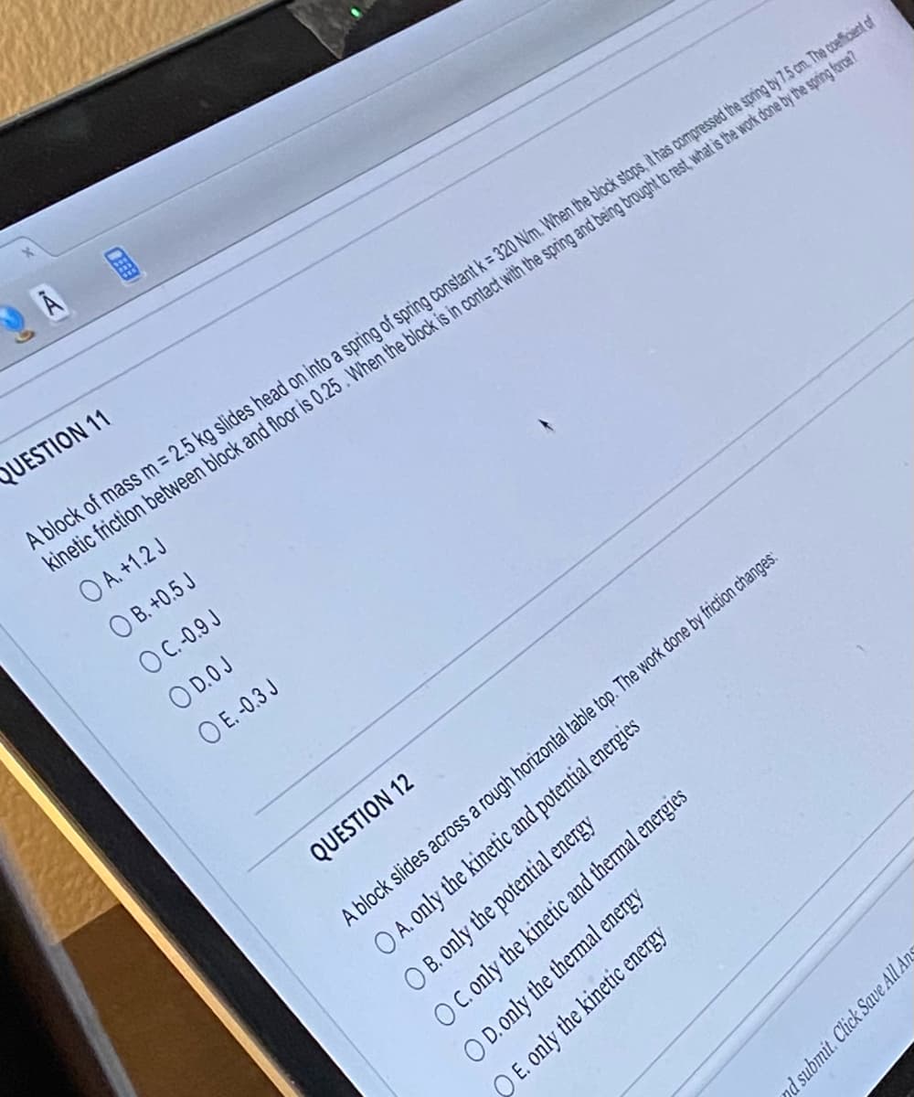 **Question 11**

A block of mass m = 2.5 kg slides head-on into a spring of spring constant k = 320 N/m. When the block stops, it has compressed the spring by 7.5 cm. The coefficient of kinetic friction between the block and floor is 0.23. When the block is in contact with the spring and being brought to rest, what is the work done by the spring force?

- A. +1.2 J
- B. +0.5 J
- C. 0.9 J
- D. 0 J
- E. -0.3 J

**Question 12**

A block slides across a rough horizontal tabletop. The work done by friction changes:

- A. only the kinetic and potential energies
- B. only the potential energy
- C. only the kinetic and thermal energies
- D. only the thermal energy
- E. only the kinetic energy